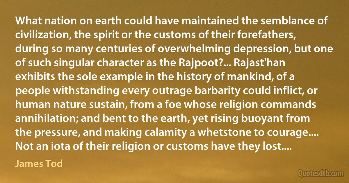 What nation on earth could have maintained the semblance of civilization, the spirit or the customs of their forefathers, during so many centuries of overwhelming depression, but one of such singular character as the Rajpoot?... Rajast'han exhibits the sole example in the history of mankind, of a people withstanding every outrage barbarity could inflict, or human nature sustain, from a foe whose religion commands annihilation; and bent to the earth, yet rising buoyant from the pressure, and making calamity a whetstone to courage.... Not an iota of their religion or customs have they lost.... (James Tod)