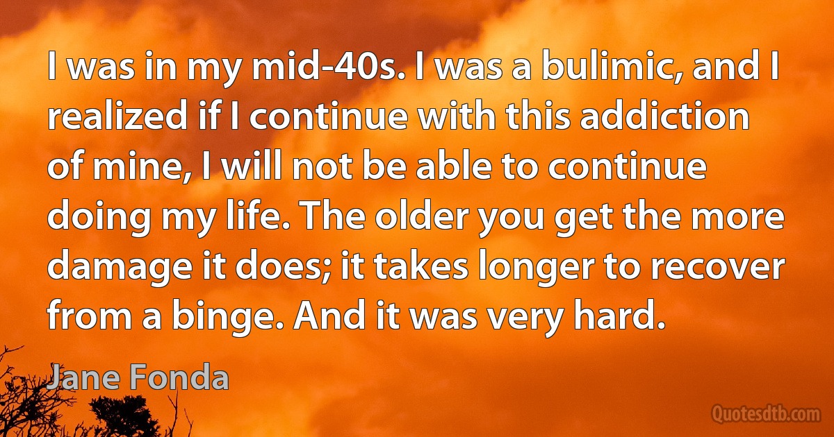 I was in my mid-40s. I was a bulimic, and I realized if I continue with this addiction of mine, I will not be able to continue doing my life. The older you get the more damage it does; it takes longer to recover from a binge. And it was very hard. (Jane Fonda)