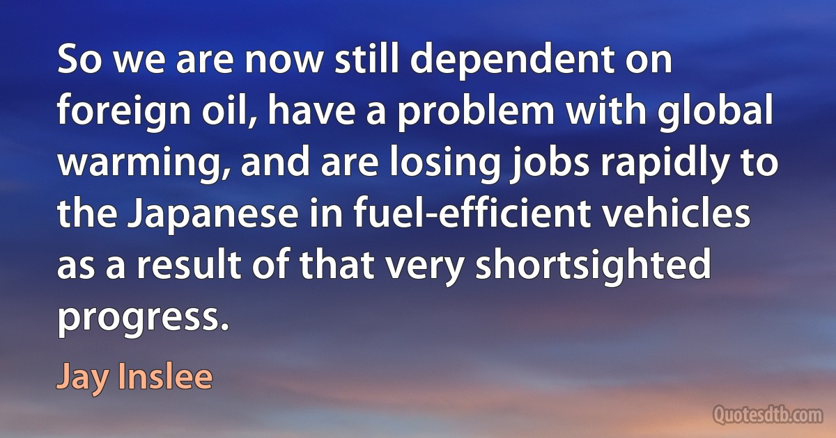 So we are now still dependent on foreign oil, have a problem with global warming, and are losing jobs rapidly to the Japanese in fuel-efficient vehicles as a result of that very shortsighted progress. (Jay Inslee)