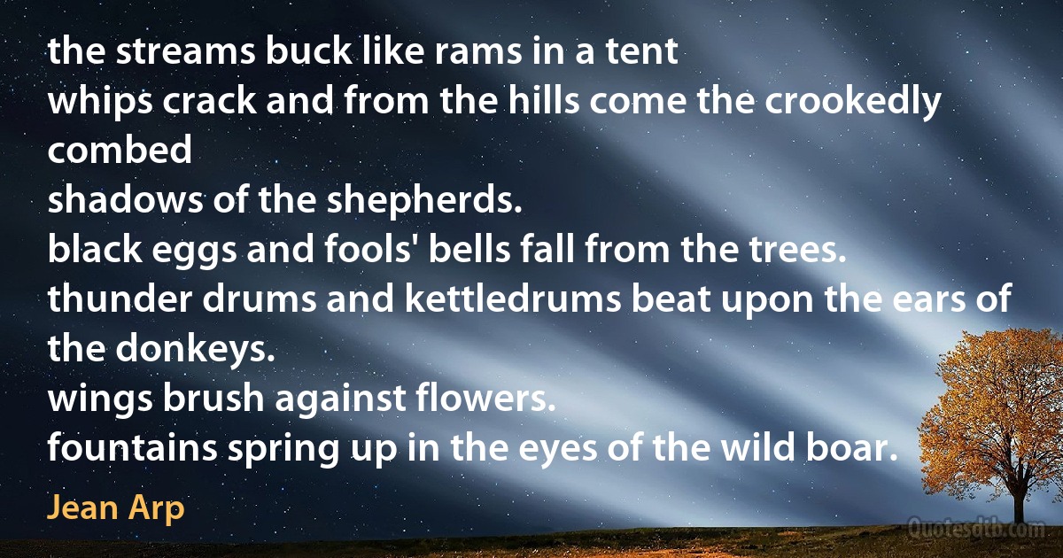 the streams buck like rams in a tent
whips crack and from the hills come the crookedly combed
shadows of the shepherds.
black eggs and fools' bells fall from the trees.
thunder drums and kettledrums beat upon the ears of the donkeys.
wings brush against flowers.
fountains spring up in the eyes of the wild boar. (Jean Arp)