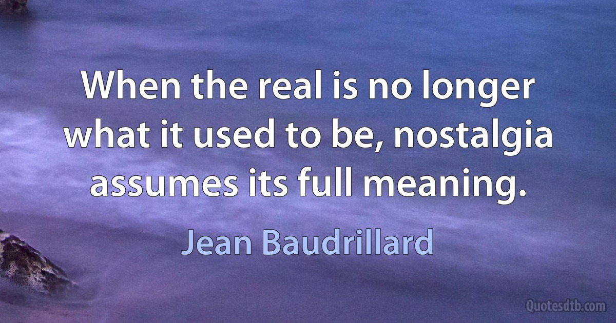 When the real is no longer what it used to be, nostalgia assumes its full meaning. (Jean Baudrillard)