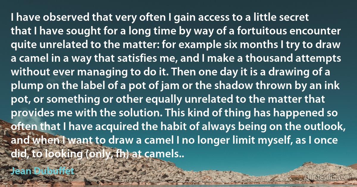 I have observed that very often I gain access to a little secret that I have sought for a long time by way of a fortuitous encounter quite unrelated to the matter: for example six months I try to draw a camel in a way that satisfies me, and I make a thousand attempts without ever managing to do it. Then one day it is a drawing of a plump on the label of a pot of jam or the shadow thrown by an ink pot, or something or other equally unrelated to the matter that provides me with the solution. This kind of thing has happened so often that I have acquired the habit of always being on the outlook, and when I want to draw a camel I no longer limit myself, as I once did, to looking (only, fh) at camels.. (Jean Dubuffet)