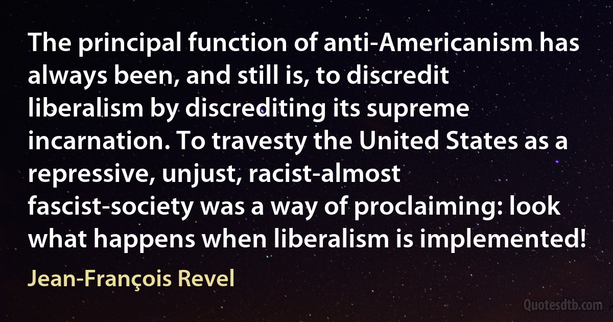 The principal function of anti-Americanism has always been, and still is, to discredit liberalism by discrediting its supreme incarnation. To travesty the United States as a repressive, unjust, racist-almost fascist-society was a way of proclaiming: look what happens when liberalism is implemented! (Jean-François Revel)