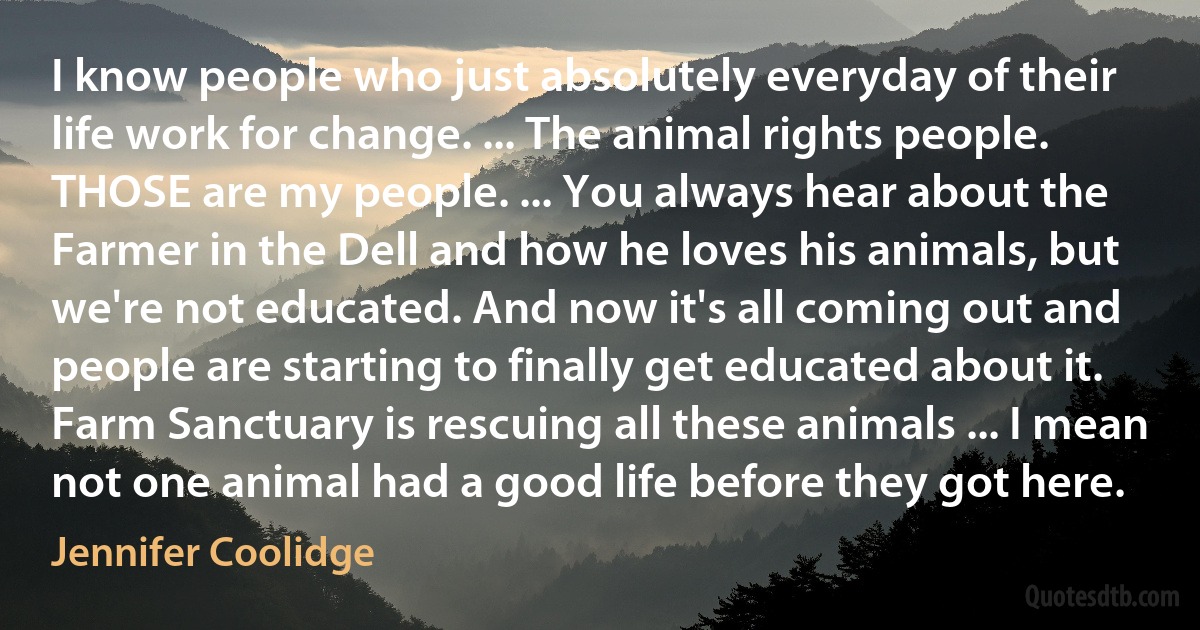 I know people who just absolutely everyday of their life work for change. ... The animal rights people. THOSE are my people. ... You always hear about the Farmer in the Dell and how he loves his animals, but we're not educated. And now it's all coming out and people are starting to finally get educated about it. Farm Sanctuary is rescuing all these animals ... I mean not one animal had a good life before they got here. (Jennifer Coolidge)