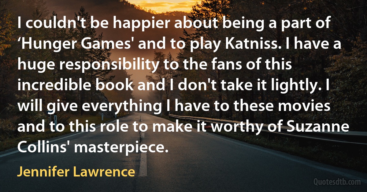 I couldn't be happier about being a part of ‘Hunger Games' and to play Katniss. I have a huge responsibility to the fans of this incredible book and I don't take it lightly. I will give everything I have to these movies and to this role to make it worthy of Suzanne Collins' masterpiece. (Jennifer Lawrence)