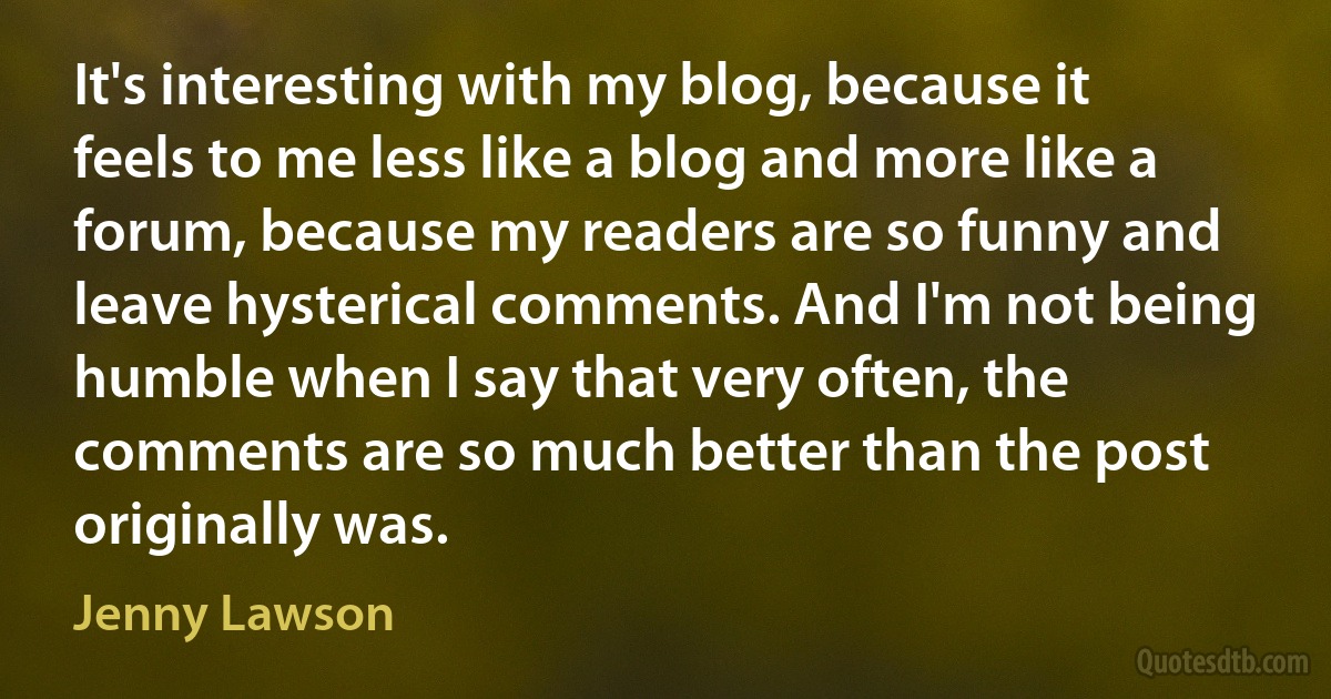 It's interesting with my blog, because it feels to me less like a blog and more like a forum, because my readers are so funny and leave hysterical comments. And I'm not being humble when I say that very often, the comments are so much better than the post originally was. (Jenny Lawson)