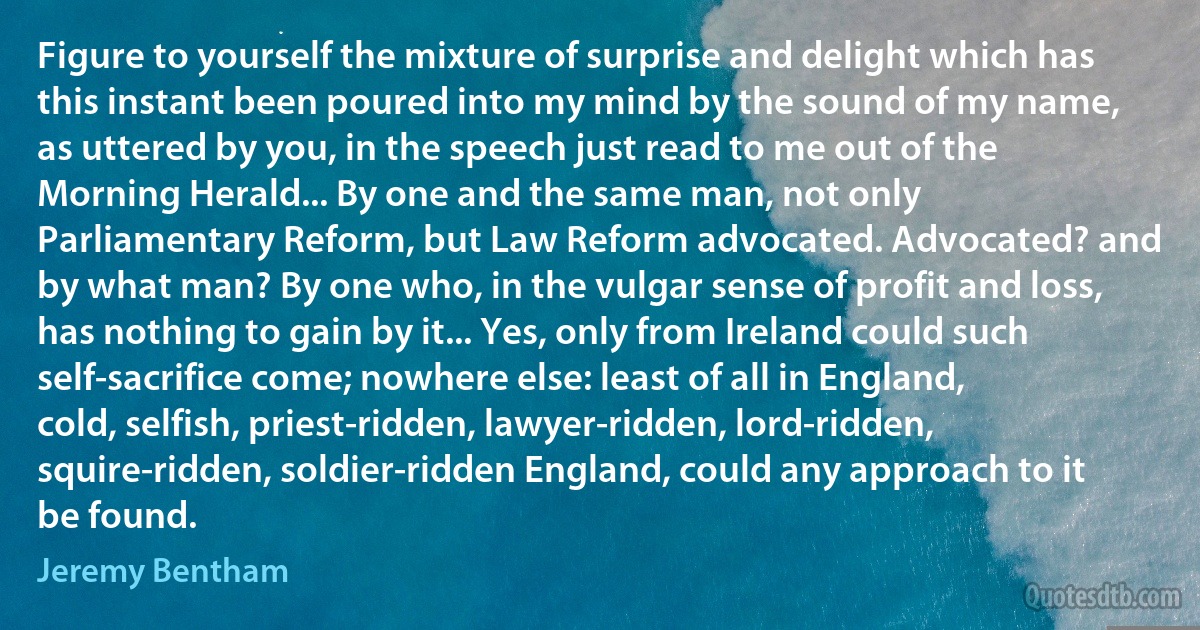 Figure to yourself the mixture of surprise and delight which has this instant been poured into my mind by the sound of my name, as uttered by you, in the speech just read to me out of the Morning Herald... By one and the same man, not only Parliamentary Reform, but Law Reform advocated. Advocated? and by what man? By one who, in the vulgar sense of profit and loss, has nothing to gain by it... Yes, only from Ireland could such self-sacrifice come; nowhere else: least of all in England, cold, selfish, priest-ridden, lawyer-ridden, lord-ridden, squire-ridden, soldier-ridden England, could any approach to it be found. (Jeremy Bentham)