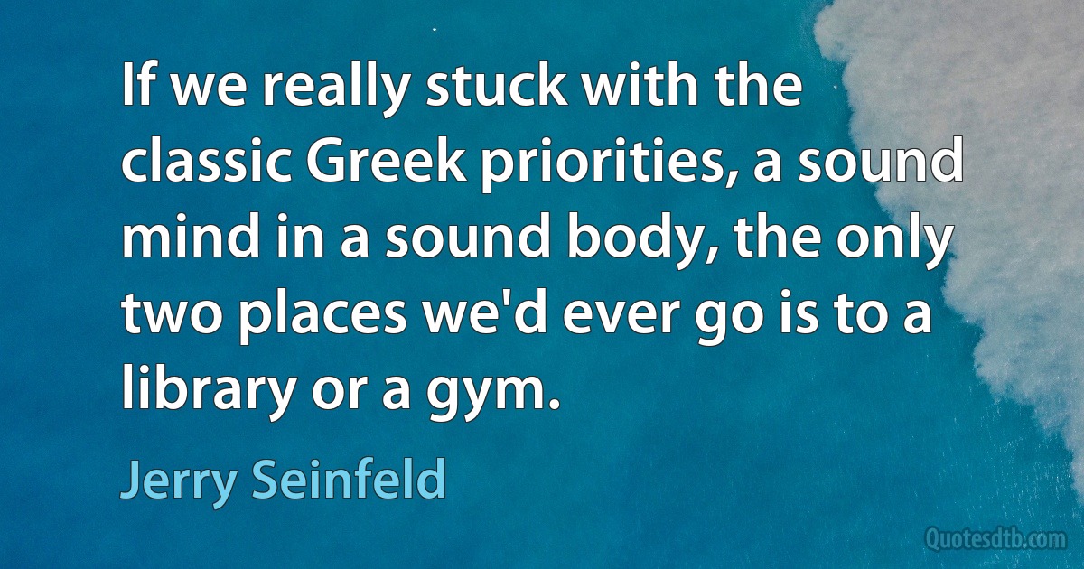 If we really stuck with the classic Greek priorities, a sound mind in a sound body, the only two places we'd ever go is to a library or a gym. (Jerry Seinfeld)