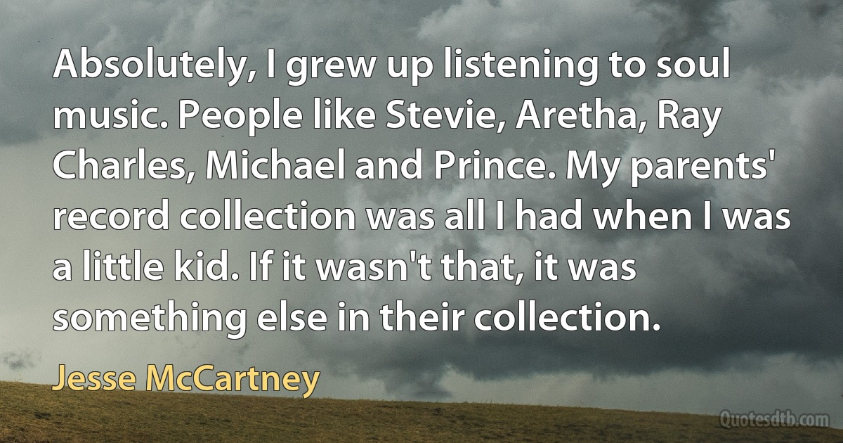 Absolutely, I grew up listening to soul music. People like Stevie, Aretha, Ray Charles, Michael and Prince. My parents' record collection was all I had when I was a little kid. If it wasn't that, it was something else in their collection. (Jesse McCartney)