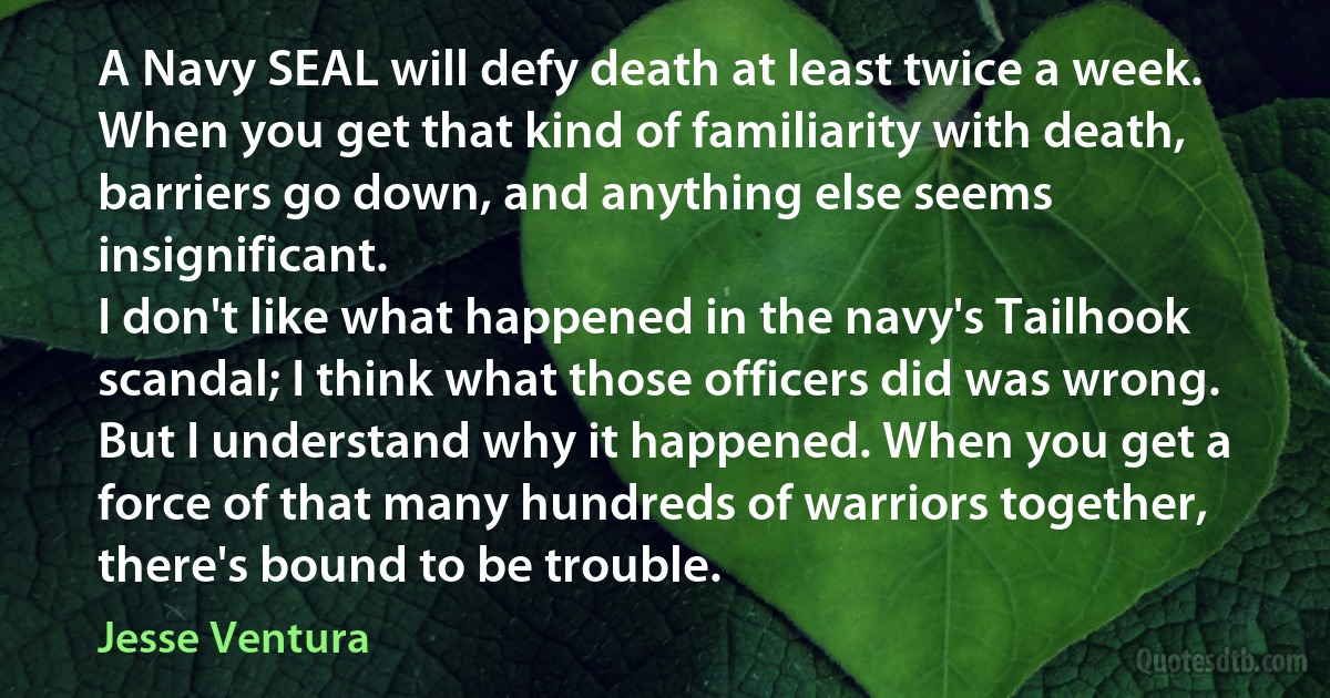 A Navy SEAL will defy death at least twice a week. When you get that kind of familiarity with death, barriers go down, and anything else seems insignificant.
I don't like what happened in the navy's Tailhook scandal; I think what those officers did was wrong. But I understand why it happened. When you get a force of that many hundreds of warriors together, there's bound to be trouble. (Jesse Ventura)