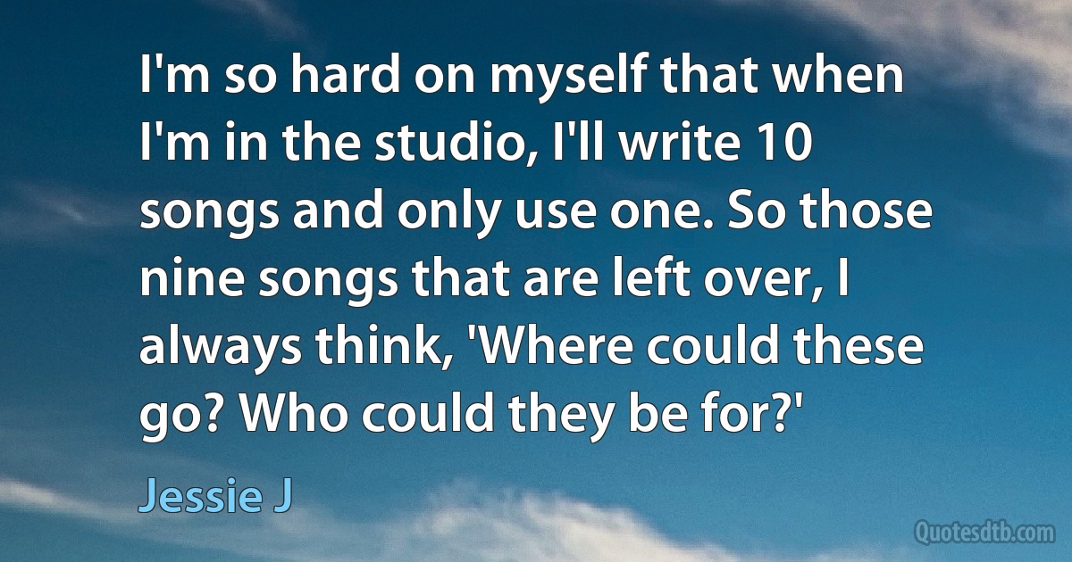 I'm so hard on myself that when I'm in the studio, I'll write 10 songs and only use one. So those nine songs that are left over, I always think, 'Where could these go? Who could they be for?' (Jessie J)