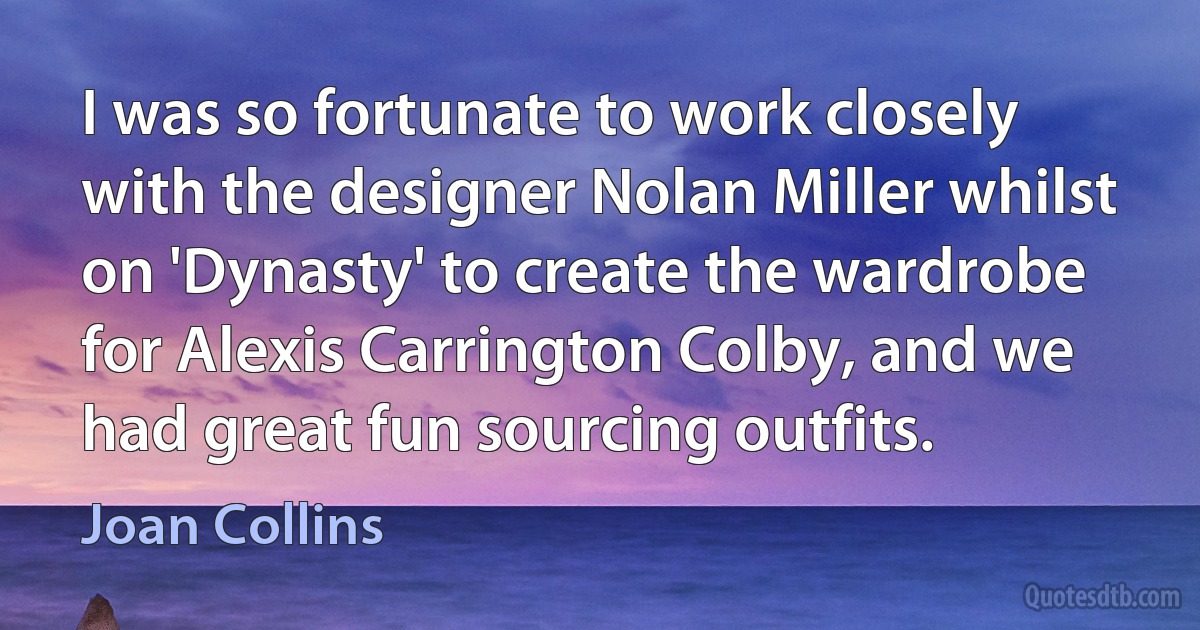 I was so fortunate to work closely with the designer Nolan Miller whilst on 'Dynasty' to create the wardrobe for Alexis Carrington Colby, and we had great fun sourcing outfits. (Joan Collins)