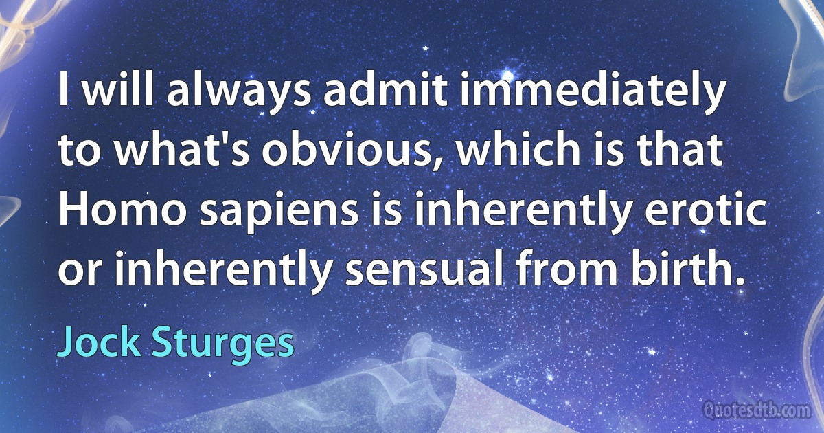 I will always admit immediately to what's obvious, which is that Homo sapiens is inherently erotic or inherently sensual from birth. (Jock Sturges)