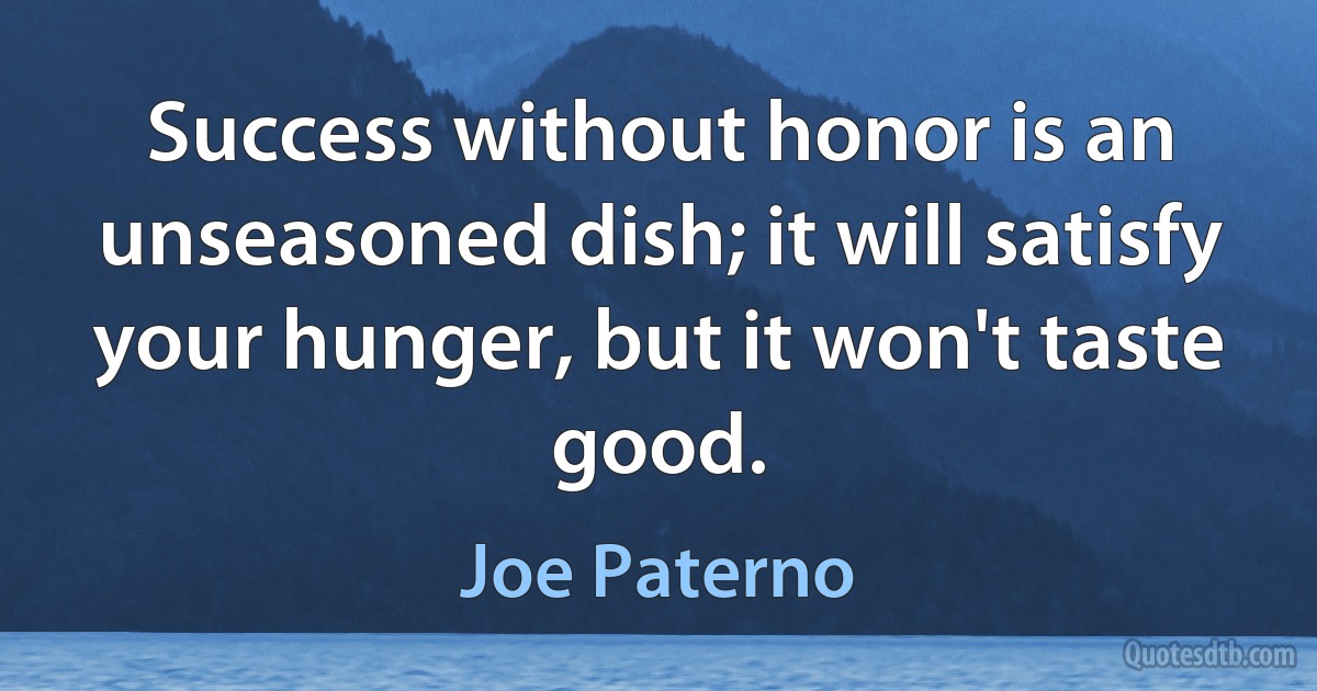 Success without honor is an unseasoned dish; it will satisfy your hunger, but it won't taste good. (Joe Paterno)