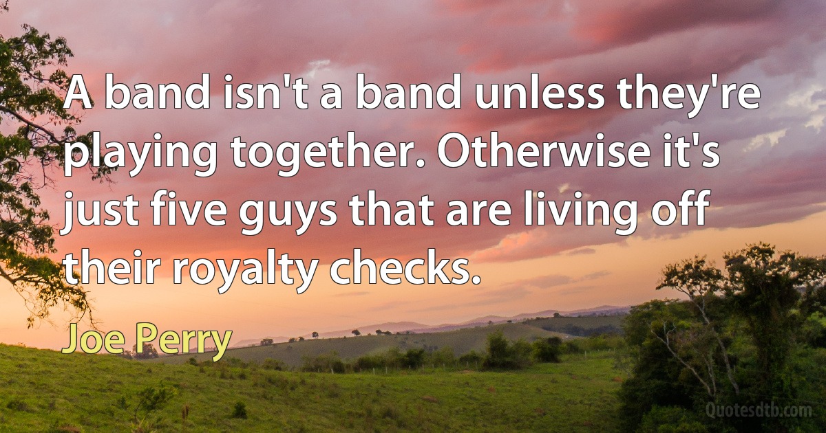 A band isn't a band unless they're playing together. Otherwise it's just five guys that are living off their royalty checks. (Joe Perry)