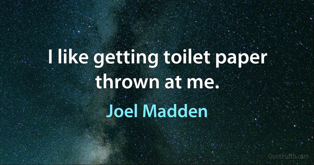 I like getting toilet paper thrown at me. (Joel Madden)