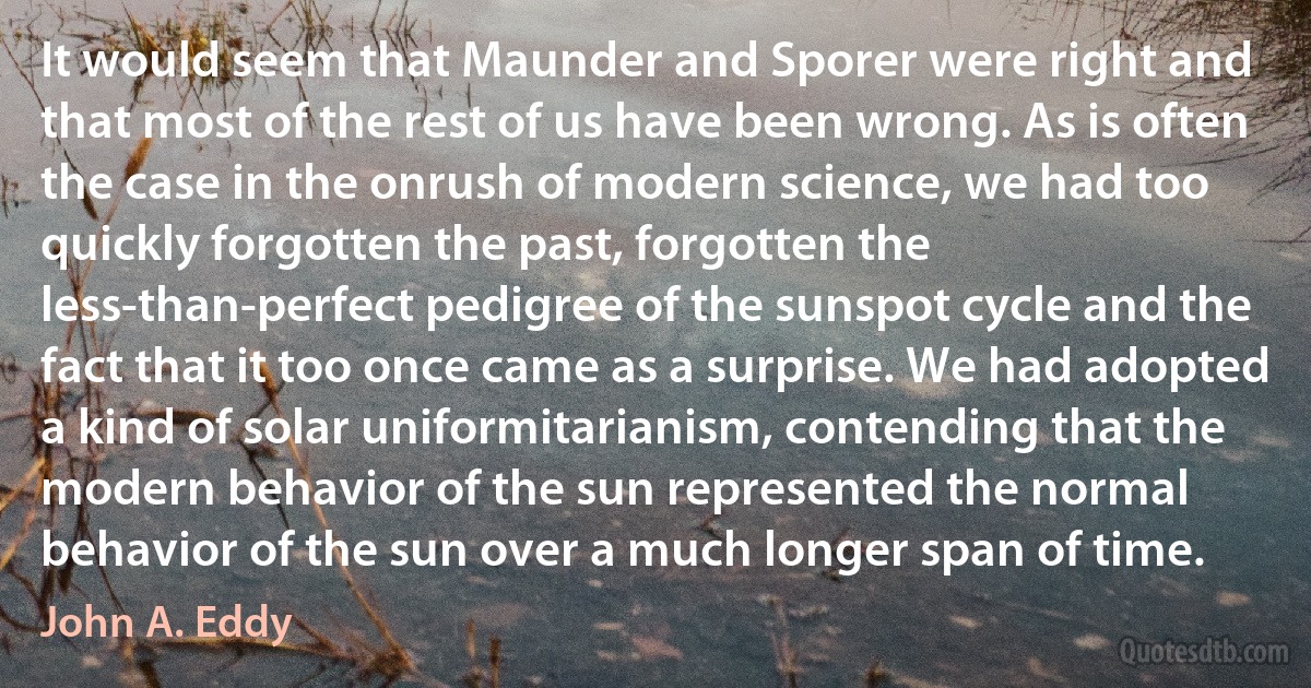 It would seem that Maunder and Sporer were right and that most of the rest of us have been wrong. As is often the case in the onrush of modern science, we had too quickly forgotten the past, forgotten the less-than-perfect pedigree of the sunspot cycle and the fact that it too once came as a surprise. We had adopted a kind of solar uniformitarianism, contending that the modern behavior of the sun represented the normal behavior of the sun over a much longer span of time. (John A. Eddy)