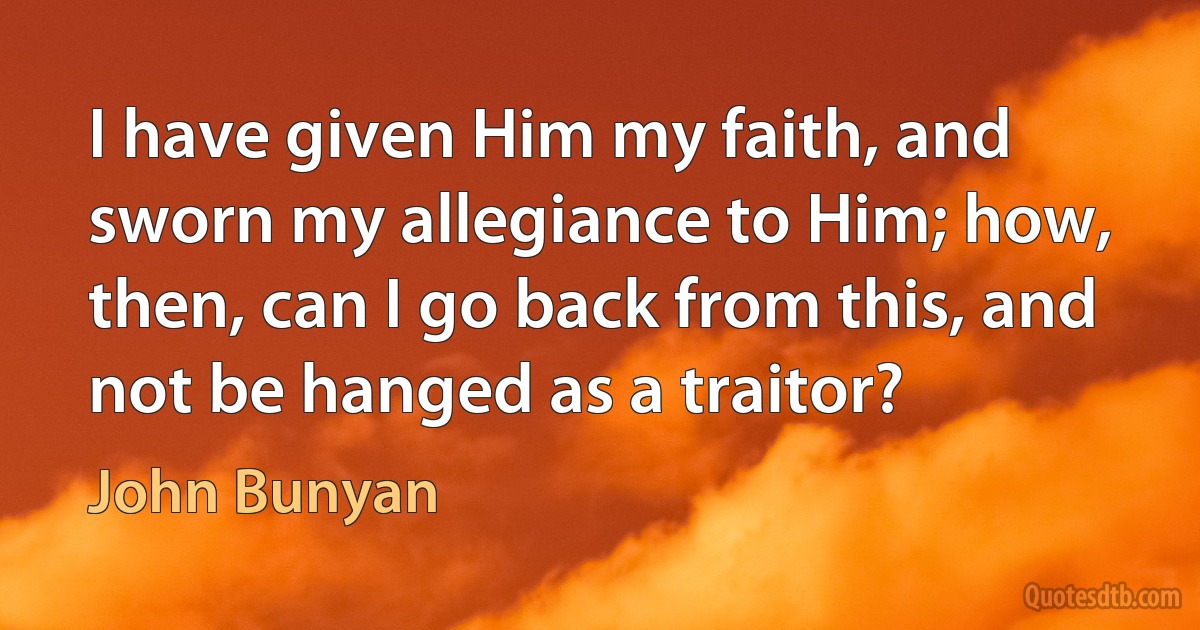 I have given Him my faith, and sworn my allegiance to Him; how, then, can I go back from this, and not be hanged as a traitor? (John Bunyan)