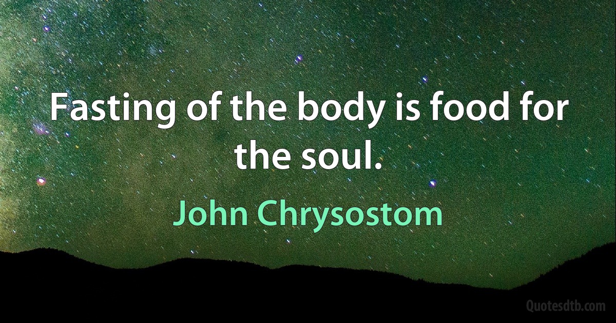 Fasting of the body is food for the soul. (John Chrysostom)