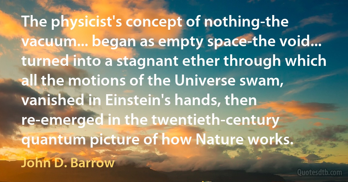 The physicist's concept of nothing-the vacuum... began as empty space-the void... turned into a stagnant ether through which all the motions of the Universe swam, vanished in Einstein's hands, then re-emerged in the twentieth-century quantum picture of how Nature works. (John D. Barrow)