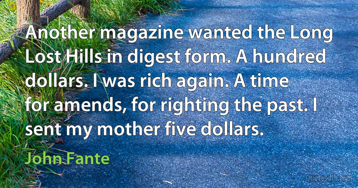 Another magazine wanted the Long Lost Hills in digest form. A hundred dollars. I was rich again. A time for amends, for righting the past. I sent my mother five dollars. (John Fante)