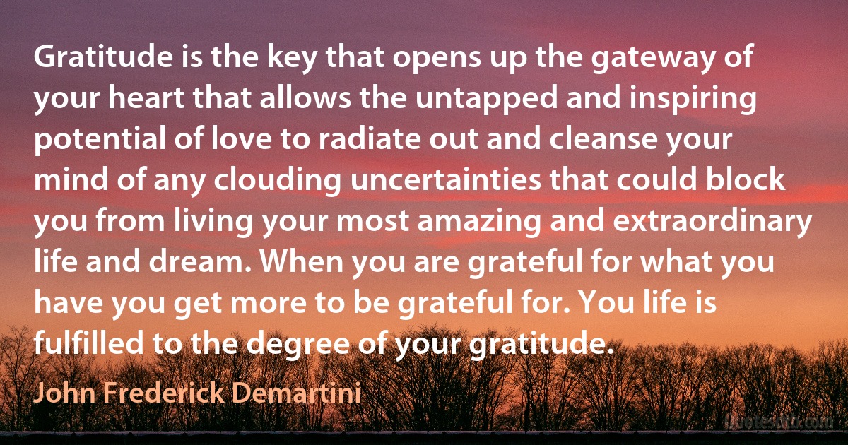 Gratitude is the key that opens up the gateway of your heart that allows the untapped and inspiring potential of love to radiate out and cleanse your mind of any clouding uncertainties that could block you from living your most amazing and extraordinary life and dream. When you are grateful for what you have you get more to be grateful for. You life is fulfilled to the degree of your gratitude. (John Frederick Demartini)