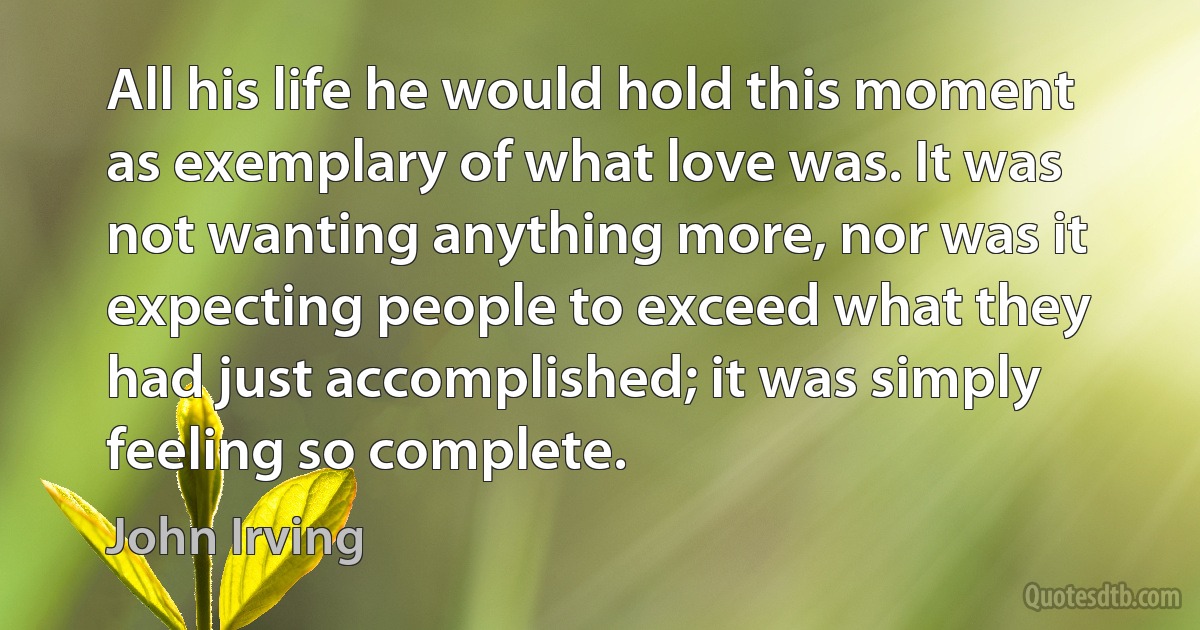 All his life he would hold this moment as exemplary of what love was. It was not wanting anything more, nor was it expecting people to exceed what they had just accomplished; it was simply feeling so complete. (John Irving)