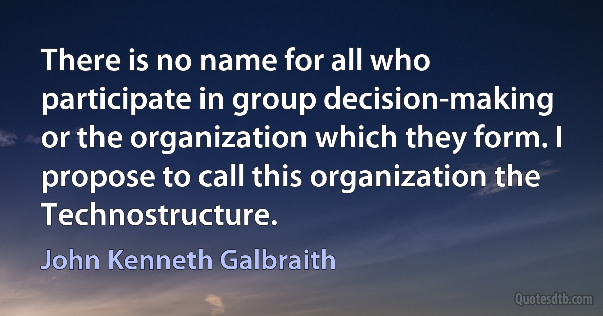 There is no name for all who participate in group decision-making or the organization which they form. I propose to call this organization the Technostructure. (John Kenneth Galbraith)