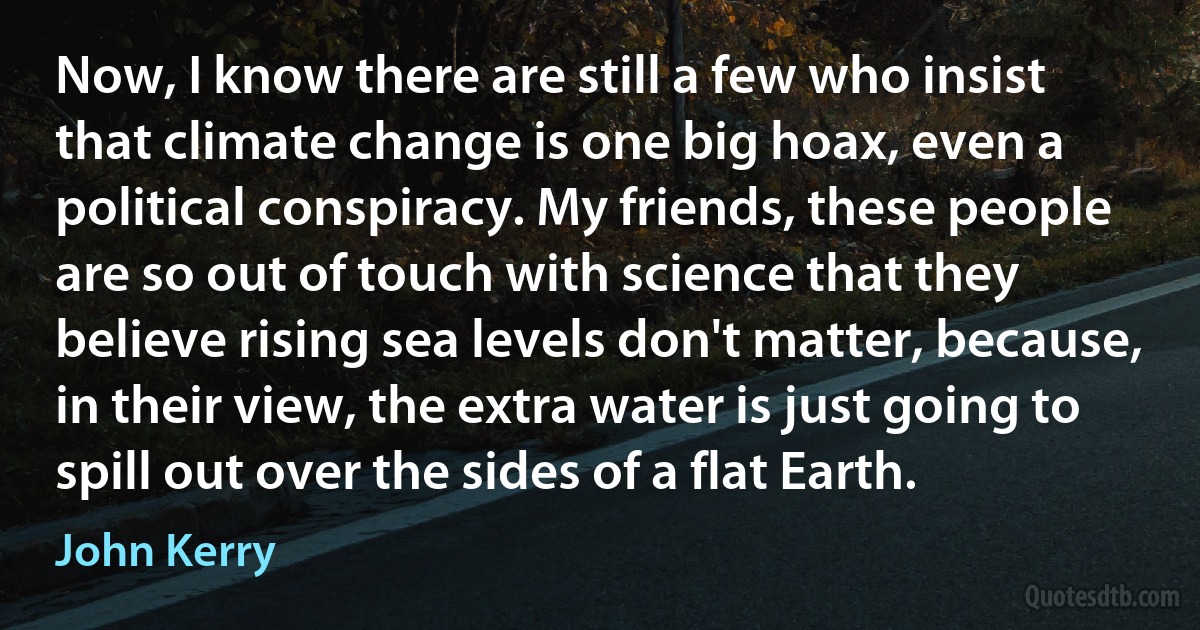 Now, I know there are still a few who insist that climate change is one big hoax, even a political conspiracy. My friends, these people are so out of touch with science that they believe rising sea levels don't matter, because, in their view, the extra water is just going to spill out over the sides of a flat Earth. (John Kerry)