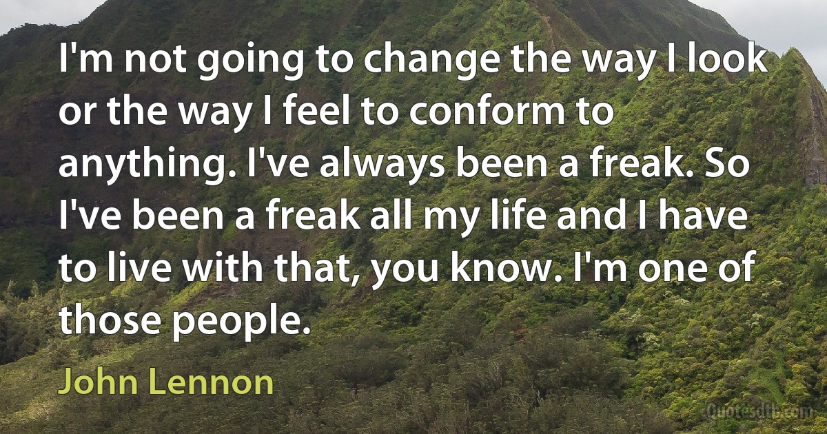 I'm not going to change the way I look or the way I feel to conform to anything. I've always been a freak. So I've been a freak all my life and I have to live with that, you know. I'm one of those people. (John Lennon)