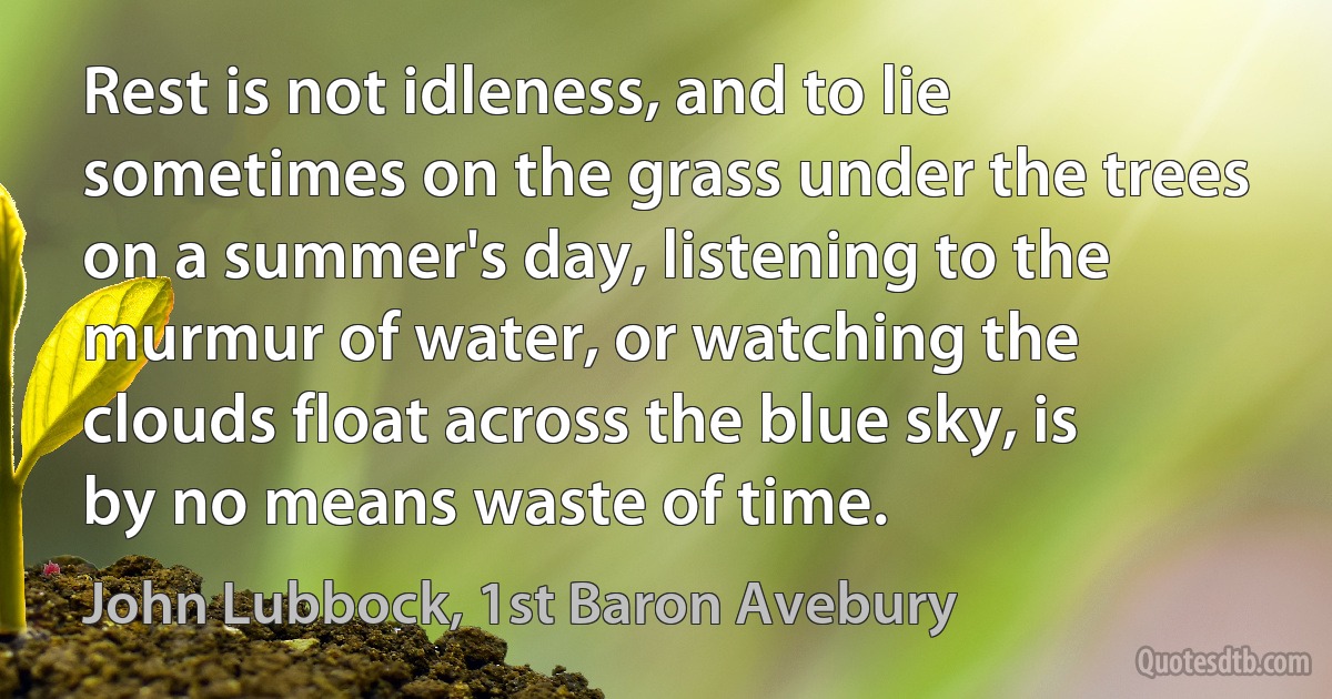 Rest is not idleness, and to lie sometimes on the grass under the trees on a summer's day, listening to the murmur of water, or watching the clouds float across the blue sky, is by no means waste of time. (John Lubbock, 1st Baron Avebury)