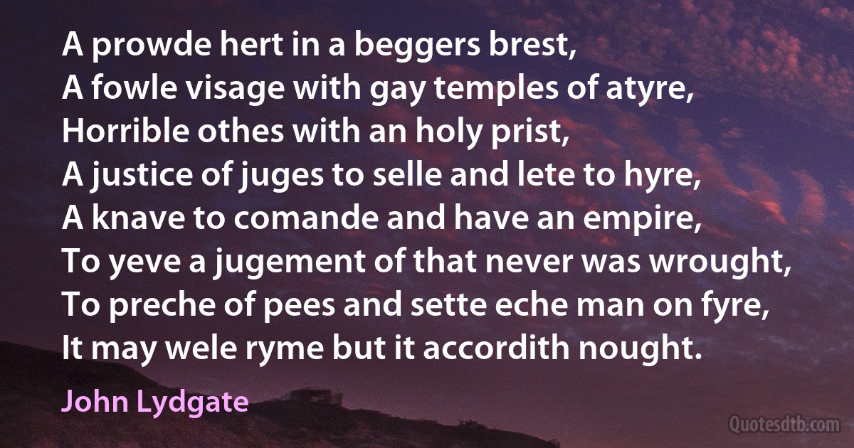 A prowde hert in a beggers brest,
A fowle visage with gay temples of atyre,
Horrible othes with an holy prist,
A justice of juges to selle and lete to hyre,
A knave to comande and have an empire,
To yeve a jugement of that never was wrought,
To preche of pees and sette eche man on fyre,
It may wele ryme but it accordith nought. (John Lydgate)