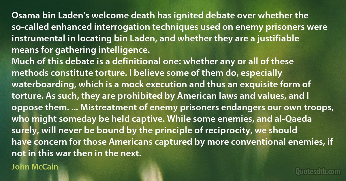 Osama bin Laden's welcome death has ignited debate over whether the so-called enhanced interrogation techniques used on enemy prisoners were instrumental in locating bin Laden, and whether they are a justifiable means for gathering intelligence.
Much of this debate is a definitional one: whether any or all of these methods constitute torture. I believe some of them do, especially waterboarding, which is a mock execution and thus an exquisite form of torture. As such, they are prohibited by American laws and values, and I oppose them. ... Mistreatment of enemy prisoners endangers our own troops, who might someday be held captive. While some enemies, and al-Qaeda surely, will never be bound by the principle of reciprocity, we should have concern for those Americans captured by more conventional enemies, if not in this war then in the next. (John McCain)