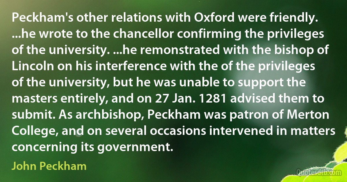 Peckham's other relations with Oxford were friendly. ...he wrote to the chancellor confirming the privileges of the university. ...he remonstrated with the bishop of Lincoln on his interference with the of the privileges of the university, but he was unable to support the masters entirely, and on 27 Jan. 1281 advised them to submit. As archbishop, Peckham was patron of Merton College, and on several occasions intervened in matters concerning its government. (John Peckham)