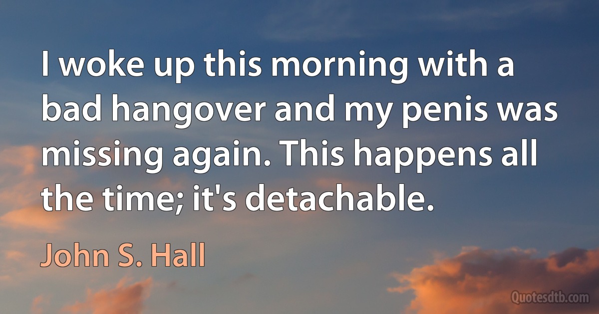 I woke up this morning with a bad hangover and my penis was missing again. This happens all the time; it's detachable. (John S. Hall)