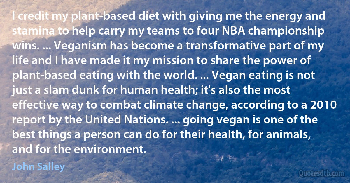 I credit my plant-based diet with giving me the energy and stamina to help carry my teams to four NBA championship wins. ... Veganism has become a transformative part of my life and I have made it my mission to share the power of plant-based eating with the world. ... Vegan eating is not just a slam dunk for human health; it's also the most effective way to combat climate change, according to a 2010 report by the United Nations. ... going vegan is one of the best things a person can do for their health, for animals, and for the environment. (John Salley)