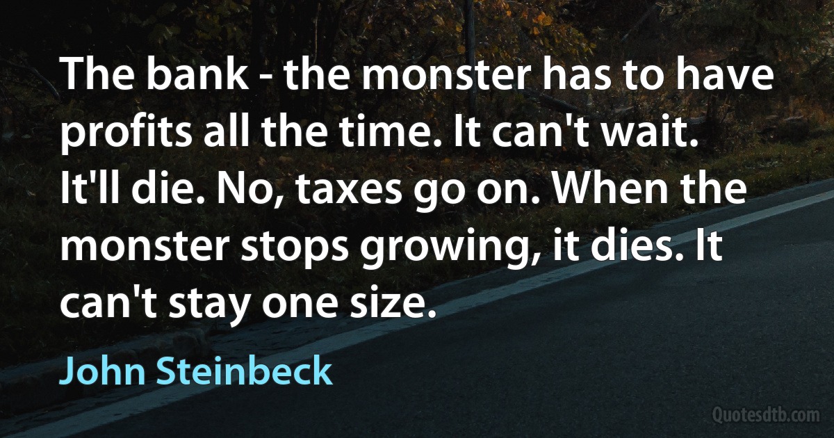 The bank - the monster has to have profits all the time. It can't wait. It'll die. No, taxes go on. When the monster stops growing, it dies. It can't stay one size. (John Steinbeck)