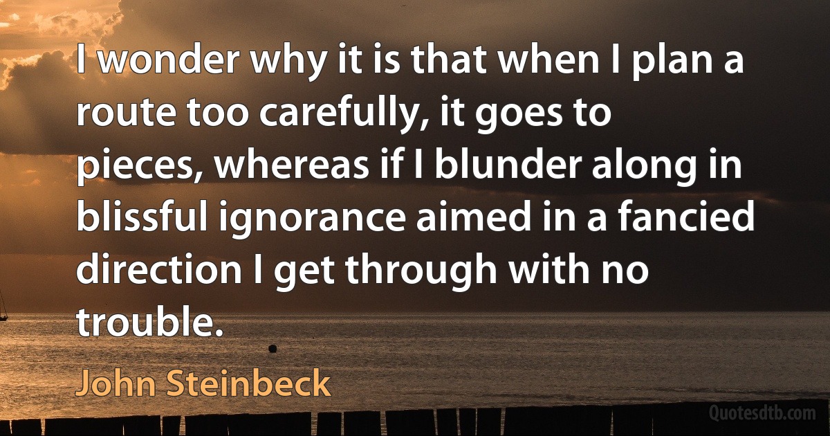 I wonder why it is that when I plan a route too carefully, it goes to pieces, whereas if I blunder along in blissful ignorance aimed in a fancied direction I get through with no trouble. (John Steinbeck)