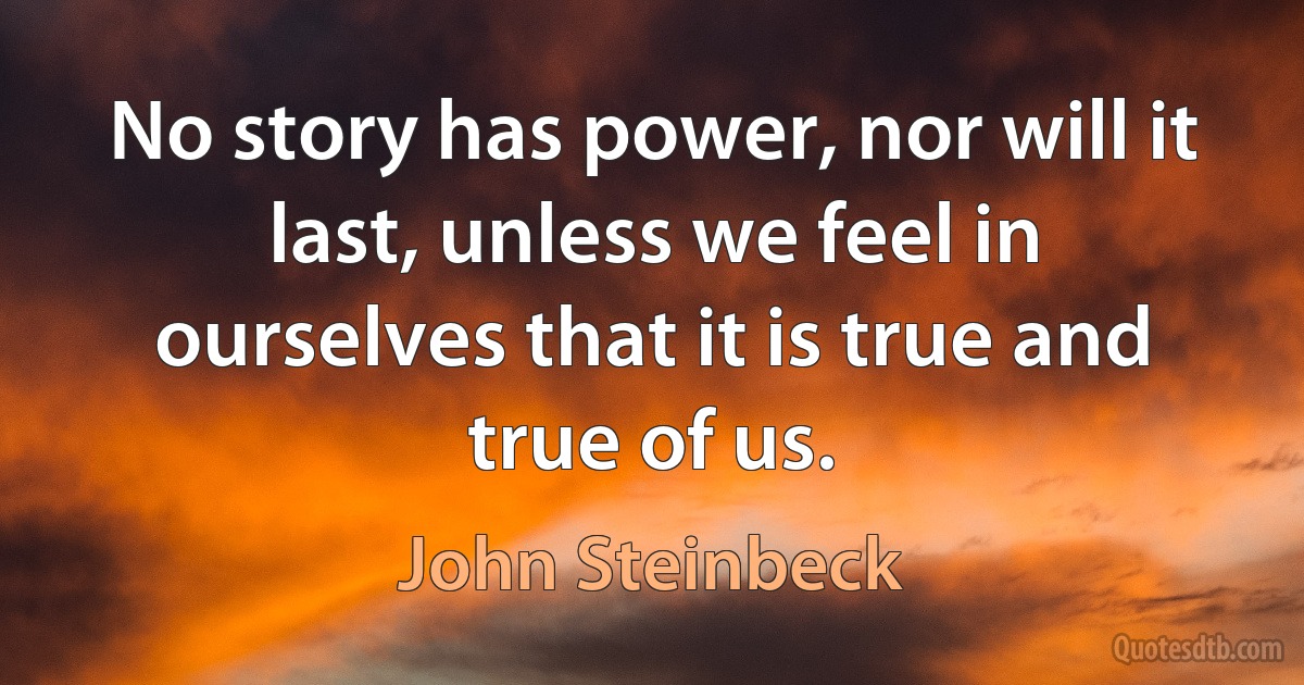 No story has power, nor will it last, unless we feel in ourselves that it is true and true of us. (John Steinbeck)