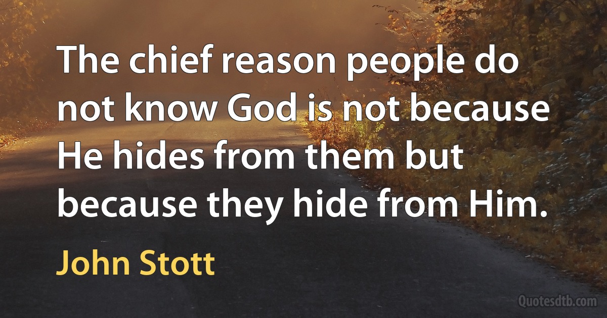 The chief reason people do not know God is not because He hides from them but because they hide from Him. (John Stott)