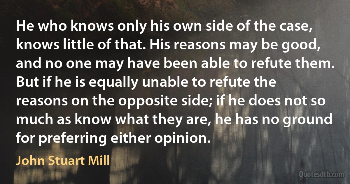 He who knows only his own side of the case, knows little of that. His reasons may be good, and no one may have been able to refute them. But if he is equally unable to refute the reasons on the opposite side; if he does not so much as know what they are, he has no ground for preferring either opinion. (John Stuart Mill)