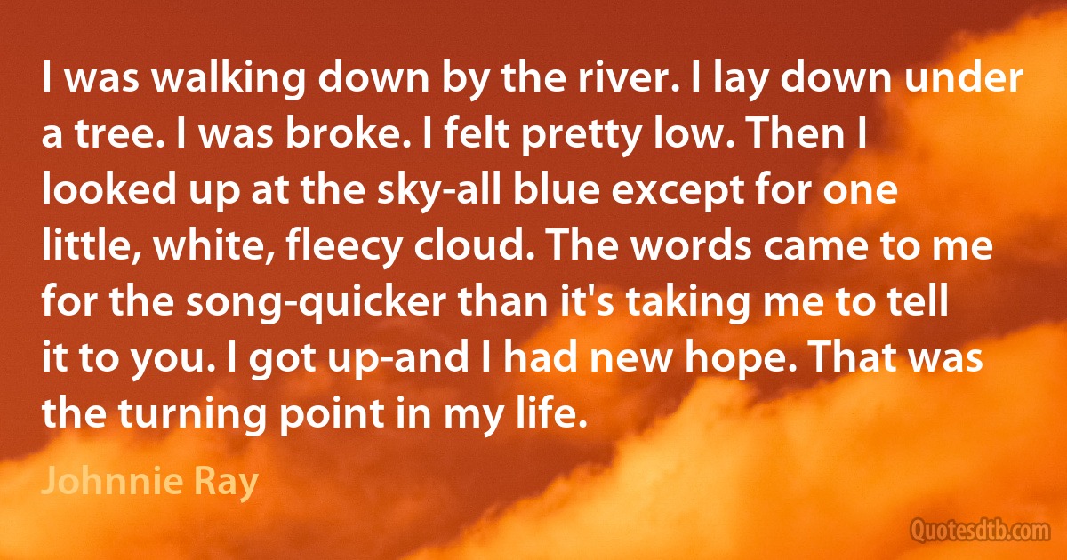 I was walking down by the river. I lay down under a tree. I was broke. I felt pretty low. Then I looked up at the sky-all blue except for one little, white, fleecy cloud. The words came to me for the song-quicker than it's taking me to tell it to you. I got up-and I had new hope. That was the turning point in my life. (Johnnie Ray)