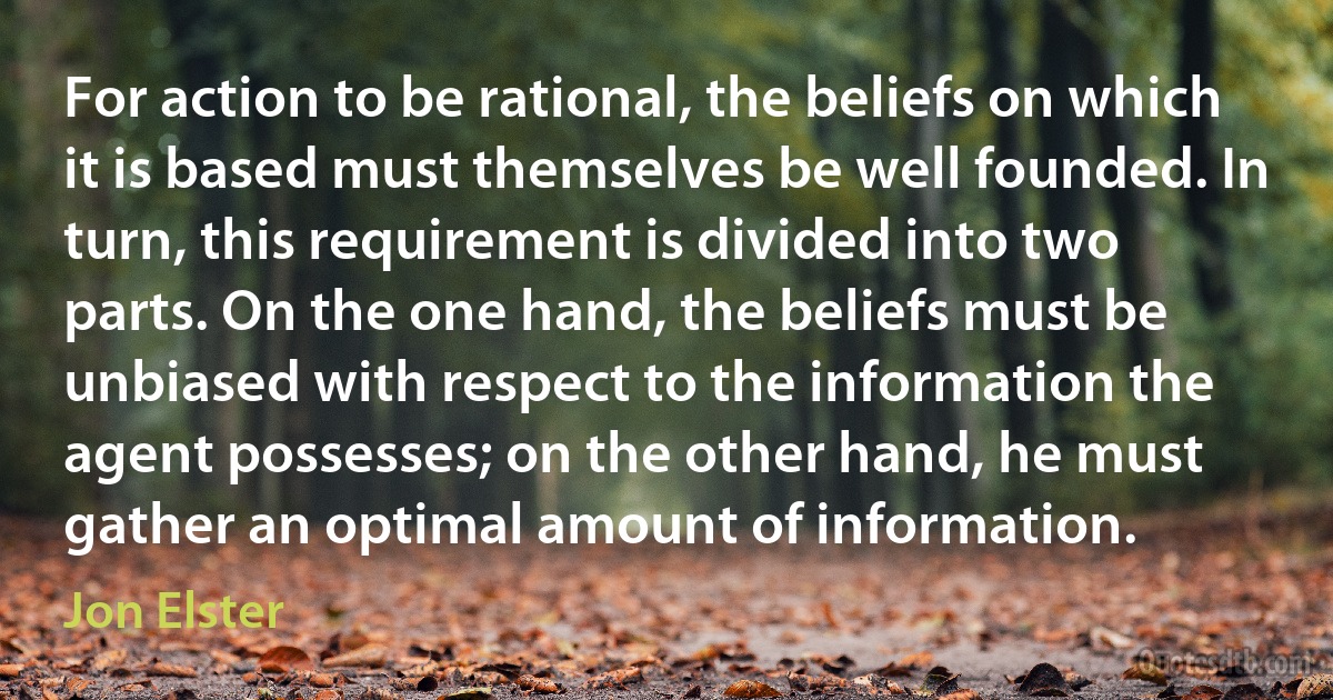 For action to be rational, the beliefs on which it is based must themselves be well founded. In turn, this requirement is divided into two parts. On the one hand, the beliefs must be unbiased with respect to the information the agent possesses; on the other hand, he must gather an optimal amount of information. (Jon Elster)