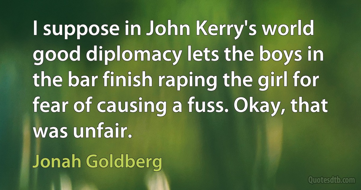 I suppose in John Kerry's world good diplomacy lets the boys in the bar finish raping the girl for fear of causing a fuss. Okay, that was unfair. (Jonah Goldberg)