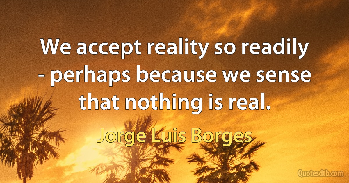 We accept reality so readily - perhaps because we sense that nothing is real. (Jorge Luis Borges)