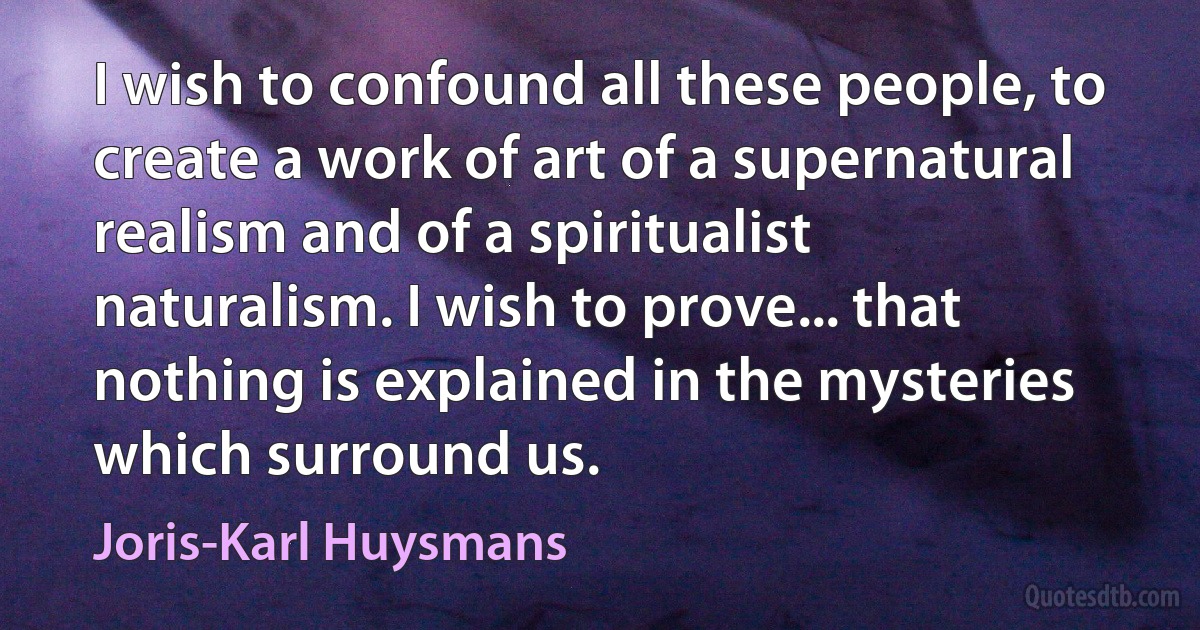 I wish to confound all these people, to create a work of art of a supernatural realism and of a spiritualist naturalism. I wish to prove... that nothing is explained in the mysteries which surround us. (Joris-Karl Huysmans)