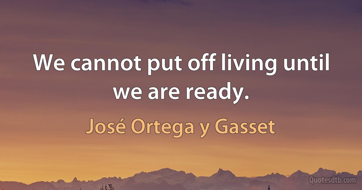 We cannot put off living until we are ready. (José Ortega y Gasset)