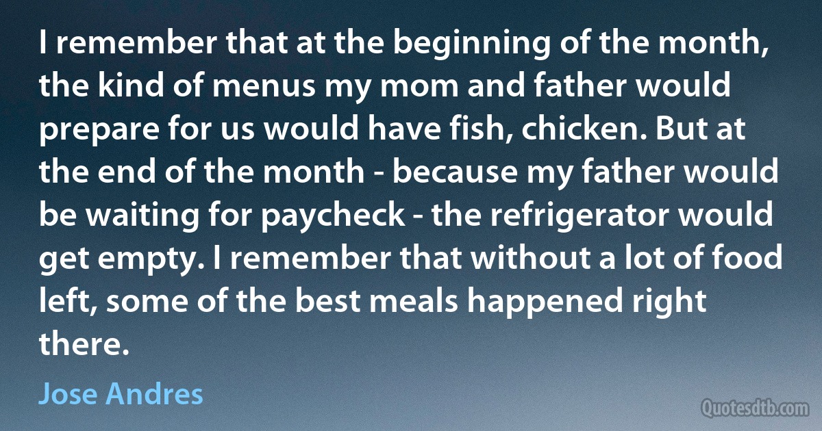 I remember that at the beginning of the month, the kind of menus my mom and father would prepare for us would have fish, chicken. But at the end of the month - because my father would be waiting for paycheck - the refrigerator would get empty. I remember that without a lot of food left, some of the best meals happened right there. (Jose Andres)