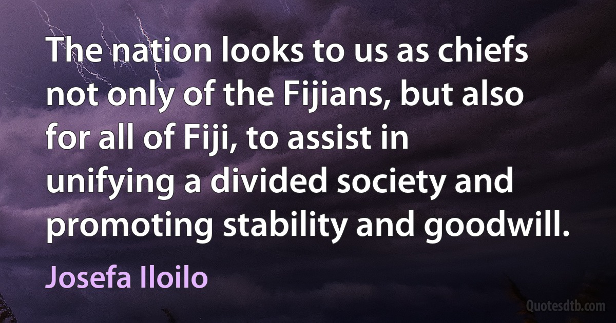 The nation looks to us as chiefs not only of the Fijians, but also for all of Fiji, to assist in unifying a divided society and promoting stability and goodwill. (Josefa Iloilo)