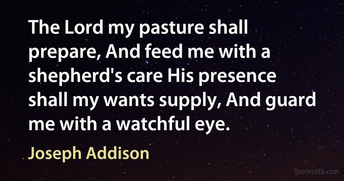 The Lord my pasture shall prepare, And feed me with a shepherd's care His presence shall my wants supply, And guard me with a watchful eye. (Joseph Addison)